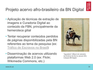 www.bl.uk 35
Projeto acervo afro-brasileiro da BN Digital
• Aplicação de técnicas de extração de
imagens e Curadoria Digital ao
conteúdo da FBN, principalmente da
hemeroteca gitial
• Tentar recuperar conteúdos perdidos
de páginas disponibilizadas pela BN
referentes ao tema da pesquisa (ex:
Tráfico de Escravos no Brasil)
• Disseminação de acervos utilizando
plataformas Web 2.0 (ex: Flickr,
Wikimedia Commons, etc.)
“Aguadeiro” (Álbum de vestuário
da América do Sul no século XIX)
Coleção BN Digital
 
