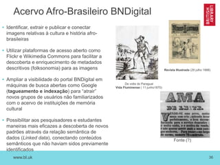 www.bl.uk 36
Acervo Afro-Brasileiro BNDigital
• Identificar, extrair e publicar e conectar
imagens relativas à cultura e história afro-
brasileiras
• Utilizar plataformas de acesso aberto como
Flickr e Wikimedia Commons para facilitar a
descoberta e enriquecimento de metadados
descritivos (folksonomia) para as imagens
• Ampliar a visibilidade do portal BNDigital em
máquinas de busca abertas como Google
(tagueamento e indexação) para “atrair”
novos grupos de usuários não familiarizados
com o acervo de instituições de memória
cultural
• Possibilitar aos pesquisadores e estudantes
maneiras mais eficazes a descoberta de novos
padrões através da relação semântica de
dados (Linked data), conectando conteúdos
semânticos que não haviam sidos previamente
identificados
De volta do Paraguai
Vida Fluminense ( 11 junho1870)
Revista Illustrada (29 julho 1888)
Fonte (?)
 