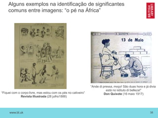 www.bl.uk 38
Alguns exemplos na identificação de significantes
comuns entre imagens: “o pé na África”
“Fiquei com o corpo livre, mas estou com os pés no cativeiro”
Revista Illustrada (28 julho1888)
“Ande di pressa, moço! São duas hora e já divia
está no istituto di belleza!”
Don Quixote (16 maio 1917)
 