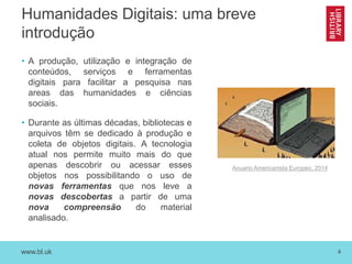 www.bl.uk 4
Humanidades Digitais: uma breve
introdução
• A produção, utilização e integração de
conteúdos, serviços e ferramentas
digitais para facilitar a pesquisa nas
areas das humanidades e ciências
sociais.
• Durante as últimas décadas, bibliotecas e
arquivos têm se dedicado à produção e
coleta de objetos digitais. A tecnologia
atual nos permite muito mais do que
apenas descobrir ou acessar esses
objetos nos possibilitando o uso de
novas ferramentas que nos leve a
novas descobertas a partir de uma
nova compreensão do material
analisado.
Anuario Americanista Europeo, 2014
 