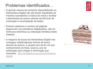 www.bl.uk 40
Problemas identificados…
• O grande volume de conteúdo disponibilizado na
Hemeroteca Digital não etá sendo trabalhado de
maneira consistente e criativa de modo a facilitar
a descobreta do acervo através de técnicas de
mineração e recompilação de dados
• Embora saibamos o número de páginas
disponíveis nos periódicos digitalizados, não há
nenhuma referência ou indexação temática deste
material
• A máquina de busca da Hemeroteca Digital não
consegue coletar/agrupar termos de busca
através do acervo: o usuário tem de ter um pré-
conhecimento do título, local ou ano de
publicação para chegar à informação que
necessita: http://bndigital.bn.gov.br/hemeroteca-
digital/
 