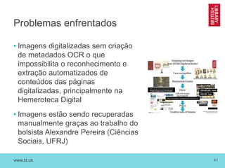 www.bl.uk 41
Problemas enfrentados
• Imagens digitalizadas sem criação
de metadados OCR o que
impossibilita o reconhecimento e
extração automatizados de
conteúdos das páginas
digitalizadas, principalmente na
Hemeroteca Digital
• Imagens estão sendo recuperadas
manualmente graças ao trabalho do
bolsista Alexandre Pereira (Ciências
Sociais, UFRJ)
 