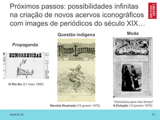 www.bl.uk 42
Próximos passos: possibilidades infinitas
na criação de novos acervos iconográficos
com images de periódicos do século XIX…
O Rio Nu (21 maio 1898)
Propaganda
“Vestuários para mau tempo"
A Estação (15 janeiro 1879)
ModaQuestão indígena
Revista Illustrada (15 janeiro 1879)
 