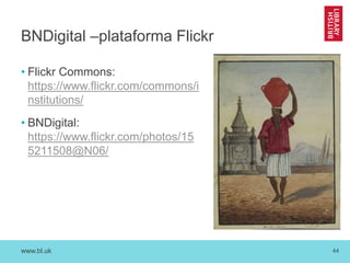 www.bl.uk 44
BNDigital –plataforma Flickr
• Flickr Commons:
https://www.flickr.com/commons/i
nstitutions/
• BNDigital:
https://www.flickr.com/photos/15
5211508@N06/
 