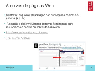 www.bl.uk 8
Arquivos de páginas Web
• Contexto: Arquivo e preservação das publicações no domínio
national (ex: .br)
• Aplicação e desenvolvimento de novas ferramentas para
recuperação e análise do conteúdo arquivado
• http://www.webarchive.org.uk/ukwa/
• The Internet Archive
 
