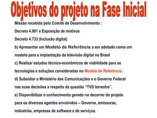 Missão recebida pelo Comitê de Desenvolvimento :
Decreto 4.901 e Exposição de motivos
Decreto 4.733 (Inclusão digital)
b) Apresentar um Modelo de Referência a ser adotado como um
modelo para a implantação da televisão digital no Brasil
c) Realizar estudos técnico-econômicos de viabilidade para as
tecnologias e soluções consideradas no Modelo de Referência.
d) Subsidiar o Ministério das Comunicações e o Governo Federal
nas suas decisões a respeito da questão “TVD terrestre”.
e) Disponibilizar o conhecimento gerado no decorrer do projeto
para os diversos agentes envolvidos – Governo, emissoras,
indústrias, empresas de software e de serviços.
 