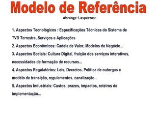 1. Aspectos Tecnológicos : Especificações Técnicas do Sistema de
TVD Terrestre, Serviços e Aplicações
2. Aspectos Econômicos: Cadeia de Valor, Modelos de Negócio...
3. Aspectos Sociais: Cultura Digital, fruição dos serviços interativos,
necessidades de formação de recursos...
4. Aspectos Regulatórios: Leis, Decretos, Política de outorgas e
modelo de transição, regulamentos, canalização...
5. Aspectos Industriais: Custos, prazos, impactos, roteiros de
implementação...
Abrange 5 aspectos:
 