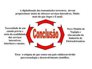 A digitalização das transmissões terrestres, devem
proporcionar meios de oferecer serviços interativos. Muito
mais do que Jogos e E-mail.
Necessidade de um
estudo prévio e
sério da usabilidade
dos serviços
interativos,
interfaces e menus.
Novo Modelo de
Negógio e
Alavancada da
Industria de
Eletroeletronicos
Tirar o estigma de que somos um pais subdesenvolvido
para tecnologia e desenvolvimento cientifico.
 