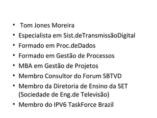 • Tom Jones Moreira
• Especialista em Sist.deTransmissãoDigital
• Formado em Proc.deDados
• Formado em Gestão de Processos
• MBA em Gestão de Projetos
• Membro Consultor do Forum SBTVD
• Membro da Diretoria de Ensino da SET
(Sociedade de Eng.de Televisão)
• Membro do IPV6 TaskForce Brazil
 