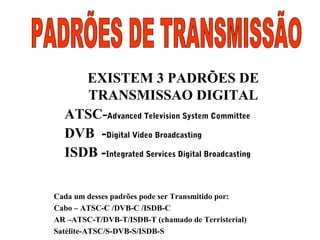 EXISTEM 3 PADRÕES DE
TRANSMISSAO DIGITAL
ATSC-Advanced Television System Committee
DVB -Digital Video Broadcasting
ISDB -Integrated Services Digital Broadcasting
Cada um desses padrões pode ser Transmitido por:
Cabo – ATSC-C /DVB-C /ISDB-C
AR –ATSC-T/DVB-T/ISDB-T (chamado de Terristerial)
Satélite-ATSC/S-DVB-S/ISDB-S
 