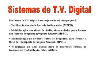 Um sistema de T.V. Digital é um conjunto de padrões que provê:
• Codificação dos sinais fonte de áudio e vídeo (MPEG)
• Multiplexação dos sinais de áudio, vídeo e dados para formar
um fluxo de Programa (Program Stream) (MPEG).
• Multiplexação de diversos fluxos de Programa para formar o
fluxo de Transporte (Transport Stream) (MPEG).
• Modulação do sinal digital para as diferentes formas de
transmissão (radiodifusão, cabo, satélite).
 