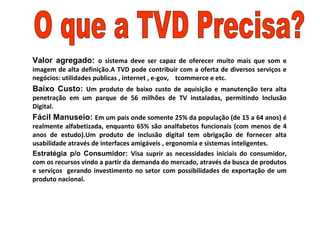 Valor agregado: o sistema deve ser capaz de oferecer muito mais que som e
imagem de alta definição.A TVD pode contribuir com a oferta de diversos serviços e
negócios: utilidades publicas , internet , e-gov, tcommerce e etc.
Baixo Custo: Um produto de baixo custo de aquisição e manutenção tera alta
penetração em um parque de 56 milhões de TV instaladas, permitindo Inclusão
Digital.
Fácil Manuseio: Em um pais onde somente 25% da população (de 15 a 64 anos) é
realmente alfabetizada, enquanto 65% são analfabetos funcionais (com menos de 4
anos de estudo).Um produto de inclusão digital tem obrigação de fornecer alta
usabilidade através de interfaces amigáveis , ergonomia e sistemas inteligentes.
Estratégia p/o Consumidor: Visa suprir as necessidades iniciais do consumidor,
com os recursos vindo a partir da demanda do mercado, através da busca de produtos
e serviços gerando investimento no setor com possibilidades de exportação de um
produto nacional.
 