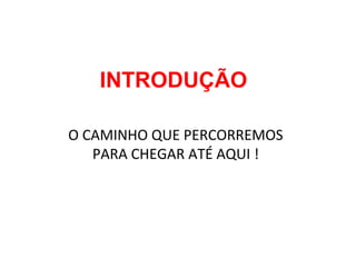 INTRODUÇÃO
O CAMINHO QUE PERCORREMOS
PARA CHEGAR ATÉ AQUI !
 