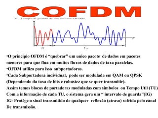 •O principio OFDM é “quebrar” um unico pacote de dados em pacotes
menores para que flua em muitos fluxos de dados de taxa paralelas.
•OFDM utiliza para isso subportadoras.
•Cada Subportadora individual, pode ser modulada em QAM ou QPSK
(Dependendo da taxa de bits e robustez que se quer transmitir).
Assim temos blocos de portadoras moduladas com simbolos ou Tempo Util (TU)
Com a informação de cada TU, o sistema gera um “ intervalo de guarda”(IG)
IG- Protége o sinal transmitido de qualquer reflexão (atraso) sofrida pelo canal
De transmissão.
 