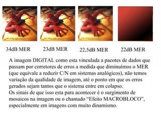 34dB MER 23dB MER 22,5dB MER 22dB MER
A imagem DIGITAL como esta vinculada a pacotes de dados que
passam por corretores de erros a medida que diminuímos o MER
(que equivale a reduzir C/N em sistemas analógicos), não temos
variação da qualidade de imagem, até o ponto em que os erros
gerados sejam tantos que o sistema entre em colapso.
Os sinais de que isso esta para acontecer é o surgimento de
mosaicos na imagem ou o chamado “Efeito MACROBLOCO”,
especialmente em imagens com muito dinamismo.
 