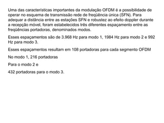 Uma das características importantes da modulação OFDM é a possibilidade de
operar no esquema de transmissão rede de freqüência única (SFN). Para
adequar a distância entre as estações SFN e robustez ao efeito doppler durante
a recepção móvel, foram estabelecidos três diferentes espaçamento entre as
freqüências portadoras, denominados modos.
Esses espaçamentos são de 3.968 Hz para modo 1, 1984 Hz para modo 2 e 992
Hz para modo 3.
Esses espaçamentos resultam em 108 portadoras para cada segmento OFDM
No modo 1, 216 portadoras
Para o modo 2 e
432 portadoras para o modo 3.
 