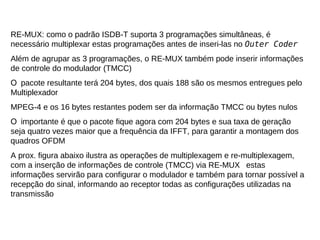RE-MUX: como o padrão ISDB-T suporta 3 programações simultâneas, é
necessário multiplexar estas programações antes de inseri-las no Outer Coder
Além de agrupar as 3 programações, o RE-MUX também pode inserir informações
de controle do modulador (TMCC)
O pacote resultante terá 204 bytes, dos quais 188 são os mesmos entregues pelo
Multiplexador
MPEG-4 e os 16 bytes restantes podem ser da informação TMCC ou bytes nulos
O importante é que o pacote fique agora com 204 bytes e sua taxa de geração
seja quatro vezes maior que a frequência da IFFT, para garantir a montagem dos
quadros OFDM
A prox. figura abaixo ilustra as operações de multiplexagem e re-multiplexagem,
com a inserção de informações de controle (TMCC) via RE-MUX estas
informações servirão para configurar o modulador e também para tornar possível a
recepção do sinal, informando ao receptor todas as configurações utilizadas na
transmissão
 