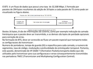 O BTS é um fluxo de dados que possui uma taxa de 32,508 Mbps. E formado por
pacotes de 204 bytes resultantes da adição de 16 bytes a cada pacote do TS como pode ser
visualizado na Figura abaixo.
Destes 16 bytes, 8 são de informações do sistema, como por exemplo indicação da camada
hierárquica que o pacote deve ser transmitido, e os demais são bytes de paridade opcionais
para correção de erros.
Na formação do BTS, deve ser acrescido ao fluxo um pacote especial que transporta todas
as configuracoes do transmissor:
Numero de portadoras, tempo de guarda (IG) e especifica para cada camada, o numero de
segmentos, taxa de código, modulação e profundidade do entrelaçador temporal. Portanto,
este pacote, denominado de IIP (ISDB-T Information Packet),transporta dados que são
utilizados pelo transmissor para sua configuracao e serao consequentemente transmitidos
nas portadoras TMCC (Transmission and Multiplexing Configuration Control).
 