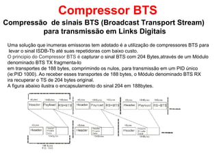Compressor BTS
Compressão de sinais BTS (Broadcast Transport Stream)
para transmissão em Links Digitais
Uma solução que inumeras emissoras tem adotado é a utilização de compressores BTS para
levar o sinal ISDB-Tb até suas repetidoras com baixo custo.
O principio do Compressor BTS é capturar o sinal BTS com 204 Bytes,através de um Módulo
denominado BTS TX fragmenta-lo
em transportes de 188 bytes, comprimindo os nulos, para transmissão em um PID único
(ie:PID 1000). Ao receber esses transportes de 188 bytes, o Módulo denominado BTS RX
ira recuperar o TS de 204 bytes original.
A figura abaixo ilustra o encapsulamento do sinal 204 em 188bytes.
 