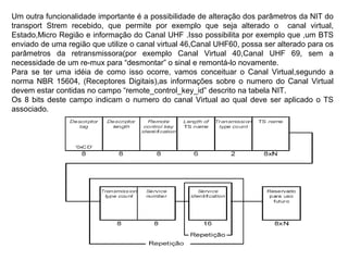 Um outra funcionalidade importante é a possibilidade de alteração dos parâmetros da NIT do
transport Strem recebido, que permite por exemplo que seja alterado o canal virtual,
Estado,Micro Região e informação do Canal UHF .Isso possibilita por exemplo que ,um BTS
enviado de uma região que utilize o canal virtual 46,Canal UHF60, possa ser alterado para os
parâmetros da retransmissora(por exemplo Canal Virtual 40,Canal UHF 69, sem a
necessidade de um re-mux para “desmontar” o sinal e remontá-lo novamente.
Para se ter uma idéia de como isso ocorre, vamos conceituar o Canal Virtual,segundo a
norma NBR 15604, (Receptores Digitais),as informações sobre o numero do Canal Virtual
devem estar contidas no campo “remote_control_key_id” descrito na tabela NIT.
Os 8 bits deste campo indicam o numero do canal Virtual ao qual deve ser aplicado o TS
associado.
 