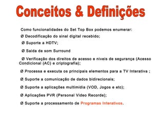 Como funcionalidades do Set Top Box podemos enumerar:
Ø Decodificação do sinal digital recebido;
Ø Suporte a HDTV;
Ø Saida de som Surround
Ø Verificação dos direitos de acesso e niveis de segurança (Acesso
Condicional (AC) e criptografia);
Ø Processa e executa os principais elementos para a TV Interativa ;
Ø Suporte a comunicação de dados bidirecionais;
Ø Suporte a aplicações multimidia (VOD, Jogos e etc);
Ø Aplicações PVR (Personal Video Recorde);
Ø Suporte a processamento de Programas Interativos.
 
