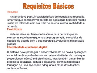 Robustez
sistema deve possuir características de robustez na recepção,
uma vez que considerável parcela da população brasileira recebe
sinais de televisão com o auxílio de antena interna, mobilidade é
atraente.
Flexibilidade
sistema deve ser flexível o bastante para permitir que as
emissoras escolham esquemas de programação e modelos de
negócio de acordo com a sua estratégia,evolução e implantação
gradual
Interatividade e inclusão digital
O sistema deve privilegiar o desenvolvimento de novas aplicações,
especialmente aquelas baseadas na interatividade, de modo que
proporcionem não só entretenimento, mas também um ambiente
propício à educação, cultura e cidadania, contribuindo para a
formação de uma sociedade adequada à altura dos desafios
contemporâneos.
 