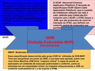ØMHP -Multimidia Home Platform.
Essa especificação desenvolvida pelo grupo DVB foi intitulada de DVB-MHP.
Teve seu lançamento em junho de 2000, e sua base esta apoiada ,sobre uma
Java Virtua Machine-JVM (Uma “maquina virtual” é capaz de provër as
aplicações um ambiente de execução padronizado e uniforme ,como se
estivesse em um computador virtual ,ou maquina virtua,tornando a JVM um
ambiente multi-plataforma ) ,e da suporte a HTML.
O ACAP -Advanced Common
Application Plataform- É derivado da
especificação OCAP (Opem Cable
Appicantion Plataform) ,que é o padrão
de middleware utilizado nas rede a
cabo ,definido pelo CableLabs.Em
conjunto com o ACAP, o ATSC lançou o
A/96, que são protocolos de canal de
interação do ATSC, que definem um
conjunto central de protocolos que
permitem interatividade real nos
ambientes de televisão digital.
ØARIB -Association Of Radio Industries and
BusinessesO JAPÃO lançou em 2002 uma
plataforma padronizado pelo ARIB para sua
camada de middleware. Essa plataforma é
constituida por várias especificações ARIB
STD-B24: Codificação de dados e
Transmissão Digital de Broadcanting ARIB
STD-B23: Application Execution Engine
Platform .
Essa especificação tem sua base
desenvolvida sobre o DVB-MHP e representa
um esforço do ARIB em se tornar compativel
com outros middleware como o MHP e o
ACAP. GEM
(Globally Executable MHP)
DVB-SI/DVB-SUB
 