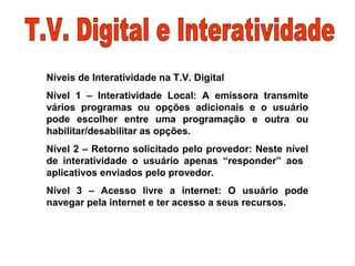 Níveis de Interatividade na T.V. Digital
Nível 1 – Interatividade Local: A emissora transmite
vários programas ou opções adicionais e o usuário
pode escolher entre uma programação e outra ou
habilitar/desabilitar as opções.
Nível 2 – Retorno solicitado pelo provedor: Neste nível
de interatividade o usuário apenas “responder” aos
aplicativos enviados pelo provedor.
Nível 3 – Acesso livre a internet: O usuário pode
navegar pela internet e ter acesso a seus recursos.
 