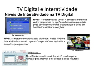 TV Digital e Interatividade
TV Serviços
TV Navegação
TV Expandida
Nível 2 – Retorno solicitado pelo provedor: Neste nível de
interatividade o usuário apenas “responde” aos aplicativos
enviados pelo provedor
Nível 3 – Acesso livre a internet: O usuário pode
navegar pela internet e ter acesso a seus recursos
Níveis de Interatividade na TV Digital
Nível 1 – Interatividade Local: A emissora transmite
vários programas ou opções adicionais e o usuário
pode escolher entre uma programação e outra ou
habilitar/desabilitar as opções
 