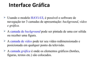 Interface Gráfica
 Usando o modelo HAVi-UI, é possível o software de
navegação ter 3 camadas de apresentação: background, vídeo
e gráfica.
 A camada de background pode ser pintada de uma cor sólida
ou receber uma figura.
 A camada de vídeo pode ter seu vídeo redimensionado e
posicionada em qualquer ponto da televisão.
 A camada gráfica é onde os elementos gráficos (botões,
figuras, textos etc.) são colocados.
 