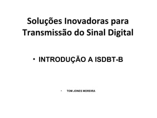 Soluções Inovadoras para
Transmissão do Sinal Digital
• INTRODUÇÃO A ISDBT-B
• TOM JONES MOREIRA
 