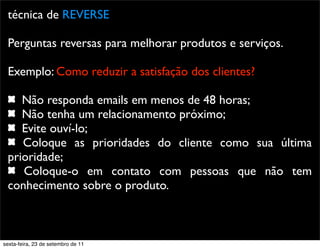 técnica de REVERSE
Perguntas reversas para melhorar produtos e serviços.
Exemplo: Como reduzir a satisfação dos clientes?
Não responda emails em menos de 48 horas;
Não tenha um relacionamento próximo;
Evite ouví-lo;
Coloque as prioridades do cliente como sua última
prioridade;
Coloque-o em contato com pessoas que não tem
conhecimento sobre o produto.
sexta-feira, 23 de setembro de 11
 