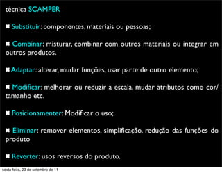 técnica SCAMPER
Substituir: componentes, materiais ou pessoas;
Combinar: misturar, combinar com outros materiais ou integrar em
outros produtos.
Adaptar: alterar, mudar funções, usar parte de outro elemento;
Modiﬁcar: melhorar ou reduzir a escala, mudar atributos como cor/
tamanho etc.
Posicionamenter: Modiﬁcar o uso;
Eliminar: remover elementos, simpliﬁcação, redução das funções do
produto
Reverter: usos reversos do produto.
sexta-feira, 23 de setembro de 11
 