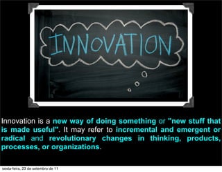 Innovation is a new way of doing something or "new stuff that
is made useful". It may refer to incremental and emergent or
radical and revolutionary changes in thinking, products,
processes, or organizations.
sexta-feira, 23 de setembro de 11
 