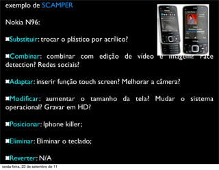 exemplo de SCAMPER
Nokia N96:
Substituir: trocar o plástico por acrílico?
Combinar: combinar com edição de vídeo e imagem? Face
detection? Redes sociais?
Adaptar: inserir função touch screen? Melhorar a câmera?
Modiﬁcar: aumentar o tamanho da tela? Mudar o sistema
operacional? Gravar em HD?
Posicionar: Iphone killer;
Eliminar: Eliminar o teclado;
Reverter: N/A
sexta-feira, 23 de setembro de 11
 