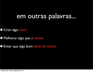 Criar algo novo
Melhorar algo que já existe
Evitar que algo bom deixe de existir
em outras palavras...
sexta-feira, 23 de setembro de 11
 