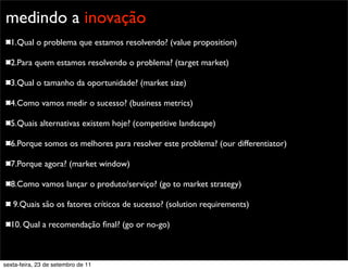 Promoção
medindo a inovação
1.Qual o problema que estamos resolvendo? (value proposition)
2.Para quem estamos resolvendo o problema? (target market)
3.Qual o tamanho da oportunidade? (market size)
4.Como vamos medir o sucesso? (business metrics)
5.Quais alternativas existem hoje? (competitive landscape)
6.Porque somos os melhores para resolver este problema? (our differentiator)
7.Porque agora? (market window)
8.Como vamos lançar o produto/serviço? (go to market strategy)
9.Quais são os fatores críticos de sucesso? (solution requirements)
10. Qual a recomendação ﬁnal? (go or no-go)
sexta-feira, 23 de setembro de 11
 