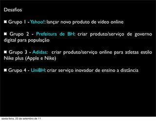 Desaﬁos
Grupo 1 -Yahoo!: lançar novo produto de vídeo online
Grupo 2 - Prefeitura de BH: criar produto/serviço de governo
digital para população
Grupo 3 - Adidas: criar produto/serviço online para atletas estilo
Nike plus (Apple e Nike)
Grupo 4 - UniBH: criar serviço inovador de ensino a distância
sexta-feira, 23 de setembro de 11
 