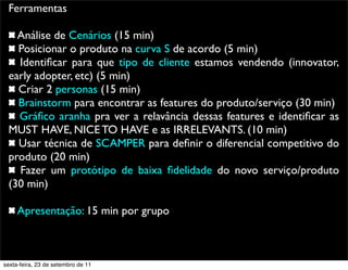 Ferramentas
Análise de Cenários (15 min)
Posicionar o produto na curva S de acordo (5 min)
Identiﬁcar para que tipo de cliente estamos vendendo (innovator,
early adopter, etc) (5 min)
Criar 2 personas (15 min)
Brainstorm para encontrar as features do produto/serviço (30 min)
Gráﬁco aranha pra ver a relavância dessas features e identiﬁcar as
MUST HAVE, NICE TO HAVE e as IRRELEVANTS. (10 min)
Usar técnica de SCAMPER para deﬁnir o diferencial competitivo do
produto (20 min)
Fazer um protótipo de baixa ﬁdelidade do novo serviço/produto
(30 min)
Apresentação: 15 min por grupo
sexta-feira, 23 de setembro de 11
 