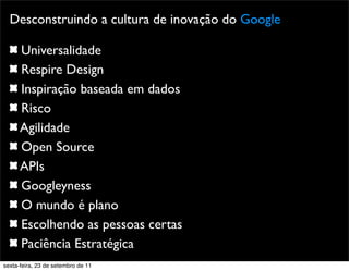 Promoção
Desconstruindo a cultura de inovação do Google
Universalidade
Respire Design
Inspiração baseada em dados
Risco
Agilidade
Open Source
APIs
Googleyness
O mundo é plano
Escolhendo as pessoas certas
Paciência Estratégica
sexta-feira, 23 de setembro de 11
 