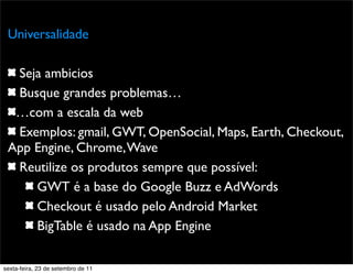 Promoção
Universalidade
Seja ambicios
Busque grandes problemas…
…com a escala da web
Exemplos: gmail, GWT, OpenSocial, Maps, Earth, Checkout,
App Engine, Chrome,Wave
Reutilize os produtos sempre que possível:
GWT é a base do Google Buzz e AdWords
Checkout é usado pelo Android Market
BigTable é usado na App Engine
sexta-feira, 23 de setembro de 11
 