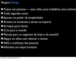 Promoção
Respire Design
Foque nas pessoas — suas vidas, seus trabalhos, seus sonhos
Cada segundo conta
Aposte no poder da simplicidade
Envolva os iniciantes e atraia os experts
Arrisque para inovar
Crie para o mundo
Planeje para os negócios de hoje e de amanhã
Alegre os olhos sem distrair a mente
Valha a conﬁança das pessoas
Adicione um toque humano
sexta-feira, 23 de setembro de 11
 