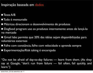 Promoção
Inspiração baseada em dados
Teste A/B
Tudo é mensurado
Métricas direcionam o desenvolvimento de produtos
Dogfood program: use os produtos internamente antes de lançá-lo
no mercado
Gmail labs: permite que 20% das idéias sejam disponibilizadas para
voluntários externos
Falhe com constância, falhe com velocidade e aprenda sempre
Experimentação/Risk taking é encorajado
“Do not be afraid of day-to-day failures — learn from them. (As they
say at Google, “don’t run from failure — fail often, fail quickly, and
learn.”)
sexta-feira, 23 de setembro de 11
 