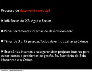Promoção
Processo de desenvolvimento ágil
Inﬂuências do XP, Agile e Scrum
Várias ferramentas internas de desenvolvimento
Times de 3 a 15 pessoas.Todos devem trabalhar próximos
Escritórios internacionais: gerenciam projetos inteiros para
evitar custos e problemas de gestão. Ex. Escritório de Belo
Horizonte e o Orkut.
sexta-feira, 23 de setembro de 11
 