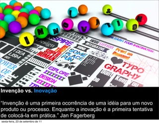 Invenção vs. Inovação
“Invenção é uma primeira ocorrência de uma idéia para um novo
produto ou processo. Enquanto a inovação é a primeira tentativa
de colocá-la em prática.” Jan Fagerberg
sexta-feira, 23 de setembro de 11
 