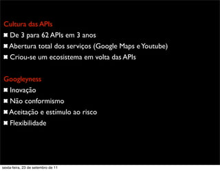 Promoção
Cultura das APIs
De 3 para 62 APIs em 3 anos
Abertura total dos serviços (Google Maps eYoutube)
Criou-se um ecosistema em volta das APIs
Googleyness
Inovação
Não conformismo
Aceitação e estímulo ao risco
Flexibilidade
sexta-feira, 23 de setembro de 11
 