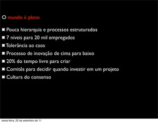 Promoção
O mundo é plano
Pouca hierarquia e processos estruturados
7 níveis para 20 mil empregados
Tolerância ao caos
Processo de inovação de cima para baixo
20% do tempo livre para criar
Comitês para decidir quando investir em um projeto
Cultura do consenso
sexta-feira, 23 de setembro de 11
 