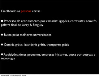 Promoção
Escolhendo as pessoas certas
Processo de recrutamento por camadas: ligações, entrevistas, comitês,
palavra ﬁnal de Larry & Serguey
Busca pelas melhores universidades
Comida grátis, lavanderia grátis, transporte grátis
Aquisições: times pequenos, empresas iniciantes, busca por pessoas e
tecnologia
sexta-feira, 23 de setembro de 11
 