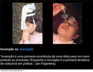 Invenção vs. Inovação
“Invenção é uma primeira ocorrência de uma idéia para um novo
produto ou processo. Enquanto a inovação é a primeira tentativa
de colocá-la em prática.” Jan Fagerberg
sexta-feira, 23 de setembro de 11
 