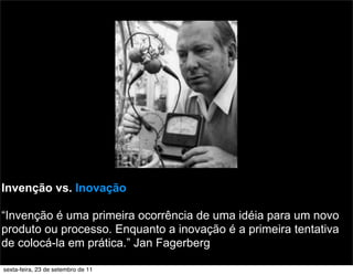 Invenção vs. Inovação
“Invenção é uma primeira ocorrência de uma idéia para um novo
produto ou processo. Enquanto a inovação é a primeira tentativa
de colocá-la em prática.” Jan Fagerberg
sexta-feira, 23 de setembro de 11
 